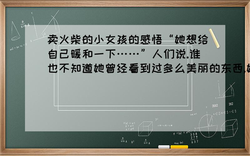 卖火柴的小女孩的感悟“她想给自己暖和一下……”人们说.谁也不知道她曾经看到过多么美丽的东西,她曾经多么幸福,跟着她奶奶一起走向新年的幸福中 你从上面这段感悟到什么,要好一点.