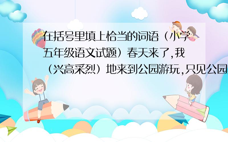 在括号里填上恰当的词语（小学五年级语文试题）春天来了,我（兴高采烈）地来到公园游玩,只见公园里盛开着（姹紫嫣红）的花儿,蜜蜂、蝴蝶在花间（翩翩起舞）,看到这（）的景象,我（