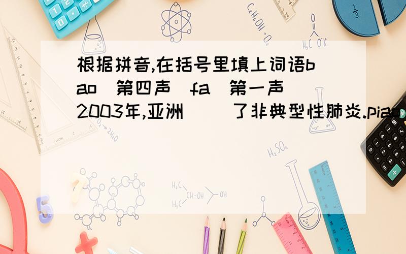 根据拼音,在括号里填上词语bao（第四声）fa（第一声）2003年,亚洲( )了非典型性肺炎.piao（第一声）fu（第二声）天空中（ ）着白云,太阳温柔地照耀着大地.