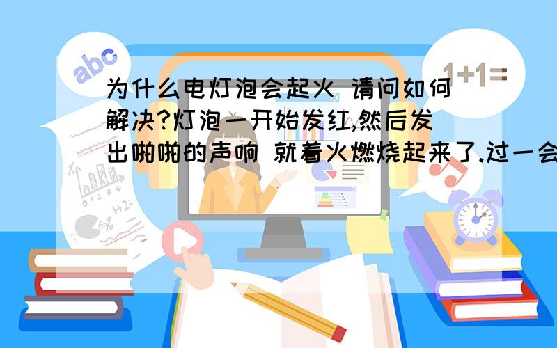 为什么电灯泡会起火 请问如何解决?灯泡一开始发红,然后发出啪啪的声响 就着火燃烧起来了.过一会发出烧焦的气味,导致灯泡上面的光管也不亮了,