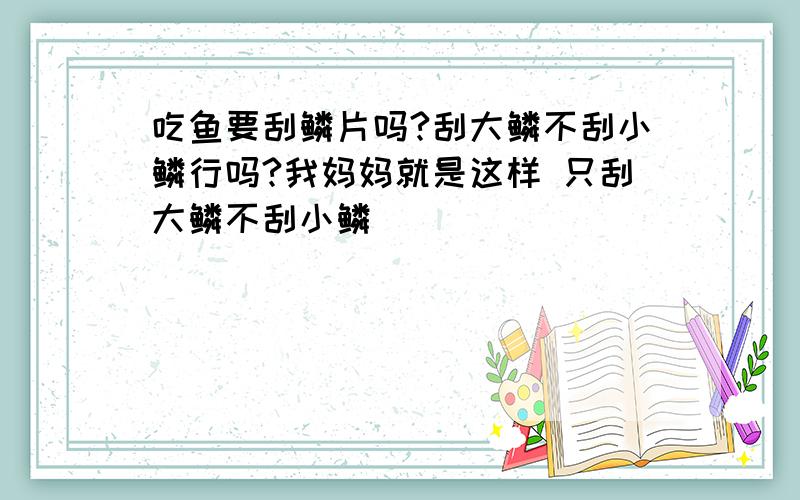 吃鱼要刮鳞片吗?刮大鳞不刮小鳞行吗?我妈妈就是这样 只刮大鳞不刮小鳞