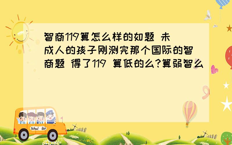 智商119算怎么样的如题 未成人的孩子刚测完那个国际的智商题 得了119 算低的么?算弱智么