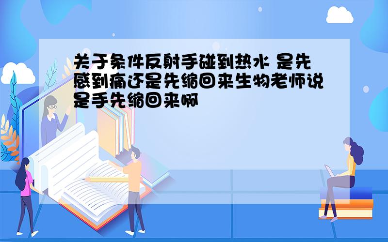 关于条件反射手碰到热水 是先感到痛还是先缩回来生物老师说是手先缩回来啊