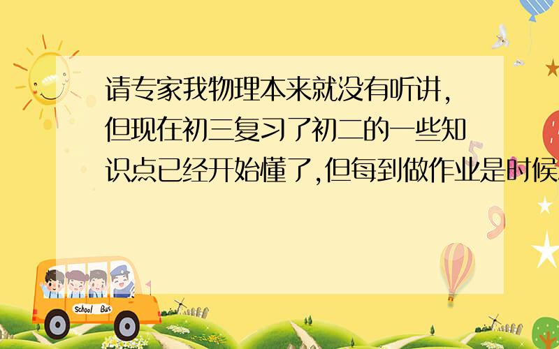 请专家我物理本来就没有听讲,但现在初三复习了初二的一些知识点已经开始懂了,但每到做作业是时候总是想不到答案,怎么呢?特别是初三电部分的题目和知识,我都快忘掉了!