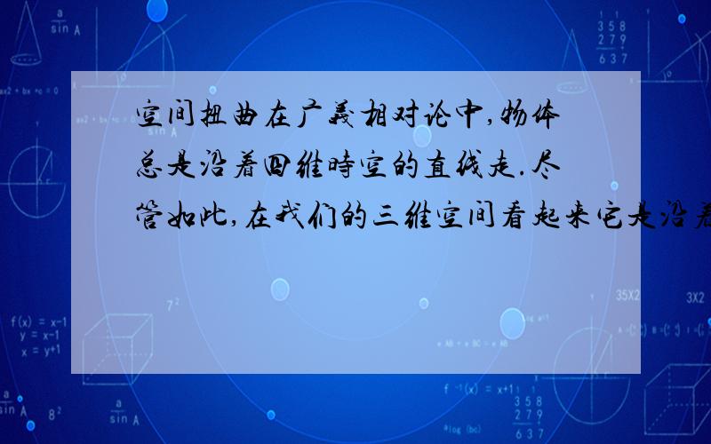 空间扭曲在广义相对论中,物体总是沿着四维时空的直线走.尽管如此,在我们的三维空间看起来它是沿着弯曲的途径（这正如同看一架在非常多山的地面上空飞行的飞机.虽然它沿着三维空间的