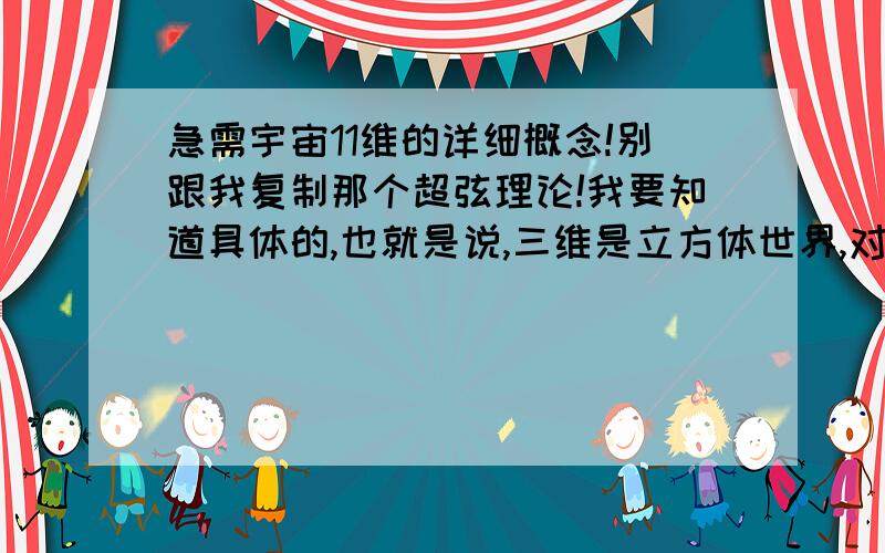 急需宇宙11维的详细概念!别跟我复制那个超弦理论!我要知道具体的,也就是说,三维是立方体世界,对吧,四维再加时间,五维呢?六维呢?是什么概念呢?我要知道这个,没用的就别发了!