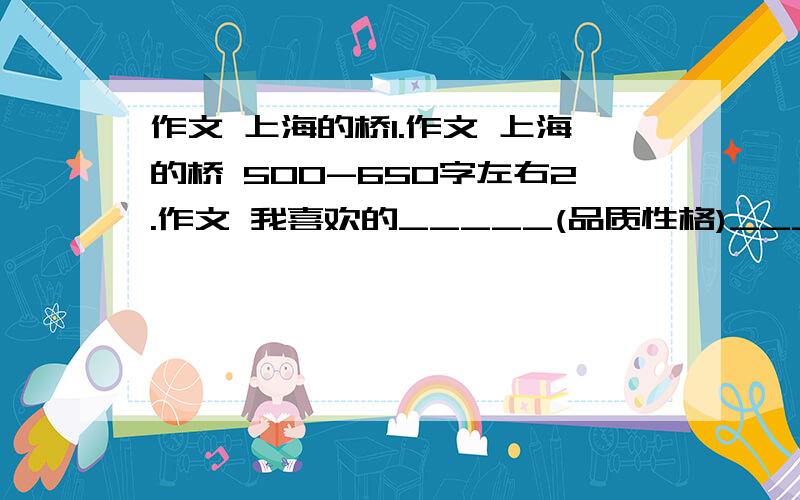 作文 上海的桥1.作文 上海的桥 500-650字左右2.作文 我喜欢的_____(品质性格)_____(人名) 850字左右好的多给15分