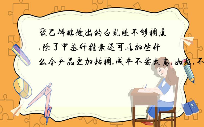 聚乙烯醇做出的白乳胶不够稠度,除了甲基纤维素还可以加些什么令产品更加粘稠,成本不要太高.如题,不可以改变白乳胶本身的特性,另,不可以改变透明度,之类的.不是分子量问题，不是粘度