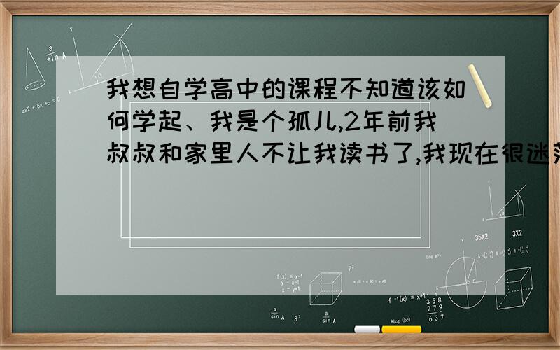 我想自学高中的课程不知道该如何学起、我是个孤儿,2年前我叔叔和家里人不让我读书了,我现在很迷茫,我知道不应这样荒废下去,现在在一家宾馆里上班,看家人家背着书包上学,我很心痛,我