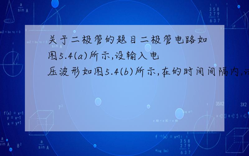 关于二极管的题目二极管电路如图5.4(a)所示,设输入电压波形如图5.4(b)所示,在的时间间隔内,试绘出输出电压的波形,设二极管是理想的.我知道当他t3时,二极管导通,这样变成了两个电源并联,这