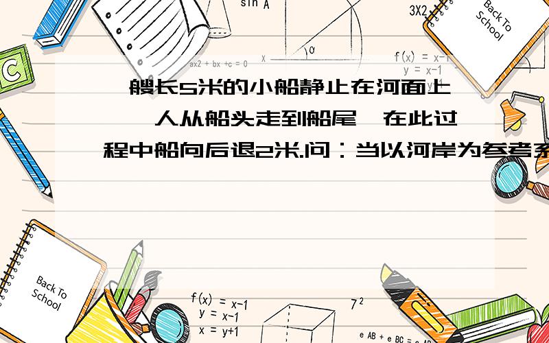 一艘长5米的小船静止在河面上,一人从船头走到船尾,在此过程中船向后退2米.问：当以河岸为参考系时,人走了多少米