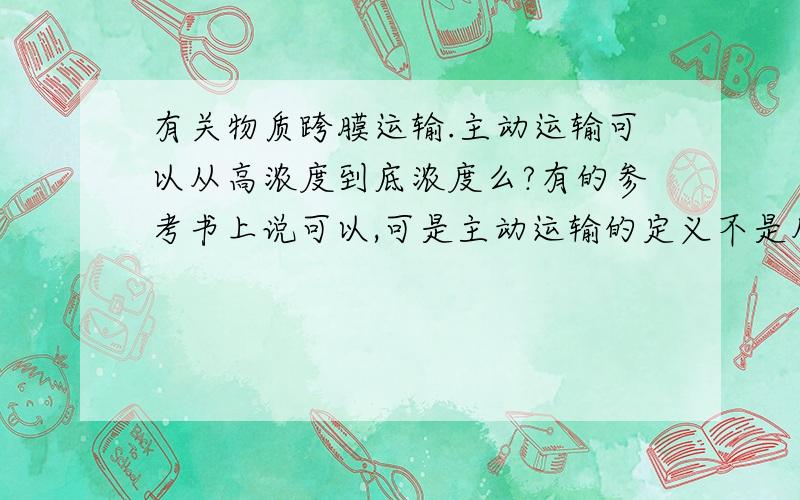 有关物质跨膜运输.主动运输可以从高浓度到底浓度么?有的参考书上说可以,可是主动运输的定义不是从低浓度到高浓度的耗能的运输方式么?