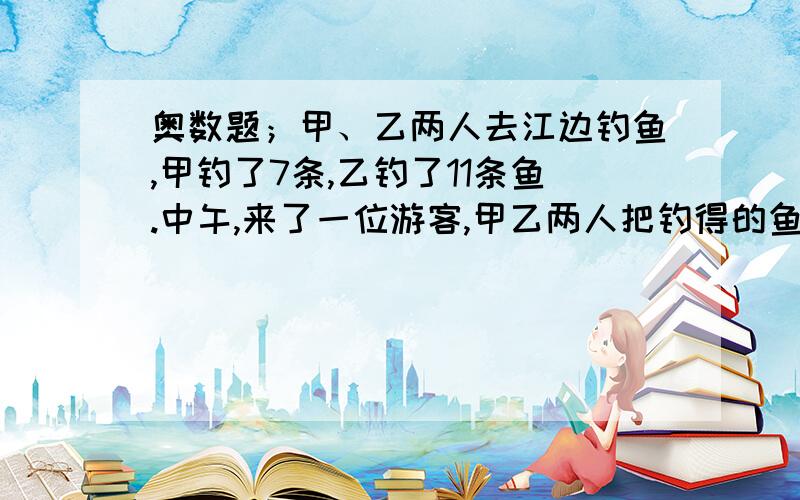 奥数题；甲、乙两人去江边钓鱼,甲钓了7条,乙钓了11条鱼.中午,来了一位游客,甲乙两人把钓得的鱼烧熟后续：平均分成3份.餐后,游客付了6元钱给甲、乙两人,甲、乙两人各应得多少元?提示：