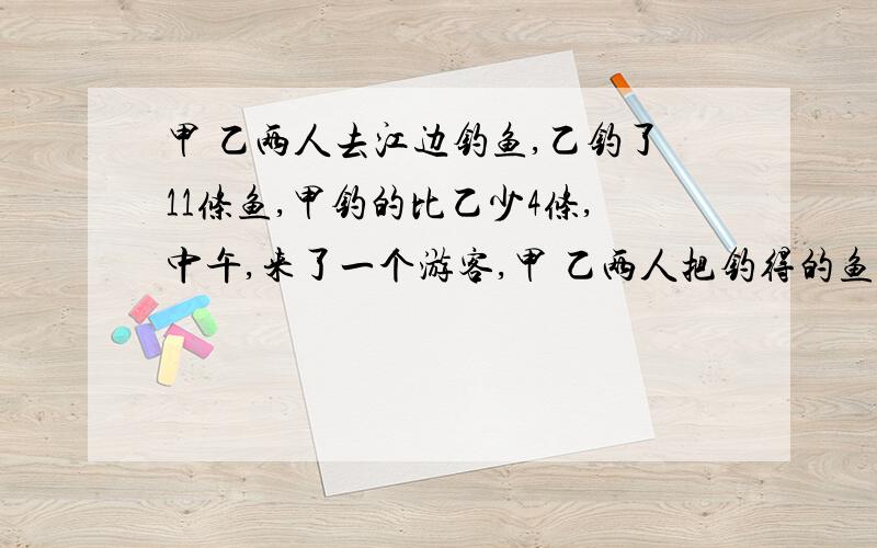 甲 乙两人去江边钓鱼,乙钓了11条鱼,甲钓的比乙少4条,中午,来了一个游客,甲 乙两人把钓得的鱼烧熟后平