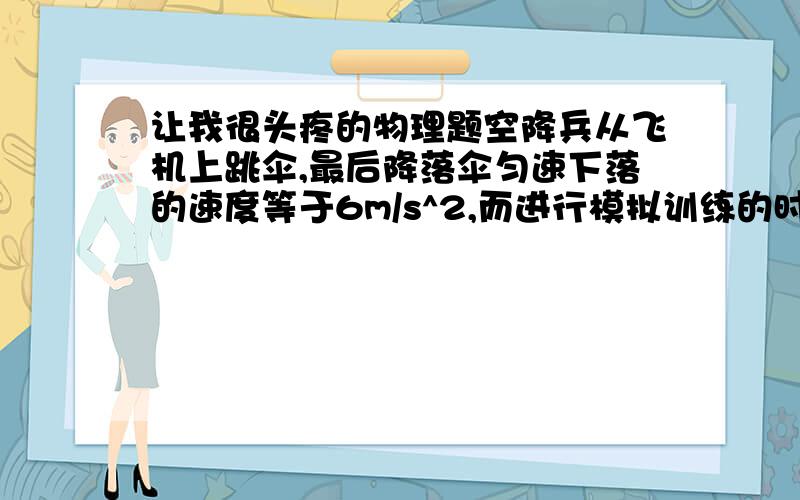 让我很头疼的物理题空降兵从飞机上跳伞,最后降落伞匀速下落的速度等于6m/s^2,而进行模拟训练的时候从高台上跳下,加速度为10m/s^2,那么训练用的高台适合高度是多少?