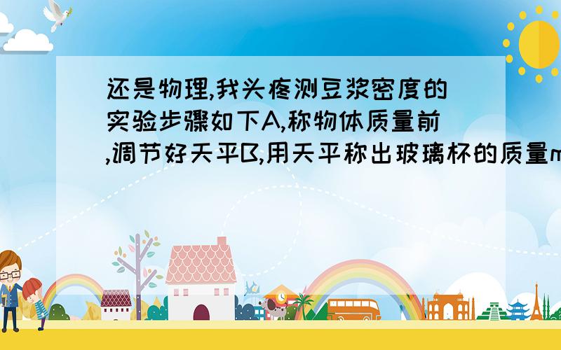 还是物理,我头疼测豆浆密度的实验步骤如下A,称物体质量前,调节好天平B,用天平称出玻璃杯的质量m1C,将适量豆浆倒入杯中D,用天平称出玻璃杯和豆浆的总质量m2E 将杯中豆浆倒入量筒中,测出