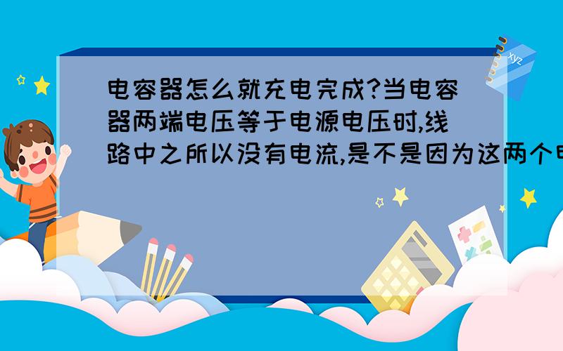 电容器怎么就充电完成?当电容器两端电压等于电源电压时,线路中之所以没有电流,是不是因为这两个电场叠加抵消的缘故?