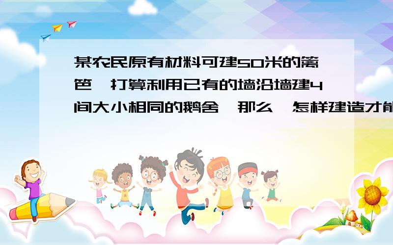 某农民原有材料可建50米的篱笆,打算利用已有的墙沿墙建4间大小相同的鹅舍,那么,怎样建造才能使每间的面积大,最大面积为_______平方米.麻烦说点我能听懂的