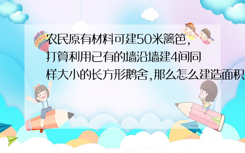 农民原有材料可建50米篱笆,打算利用已有的墙沿墙建4间同样大小的长方形鹅舍,那么怎么建造面积才最大?