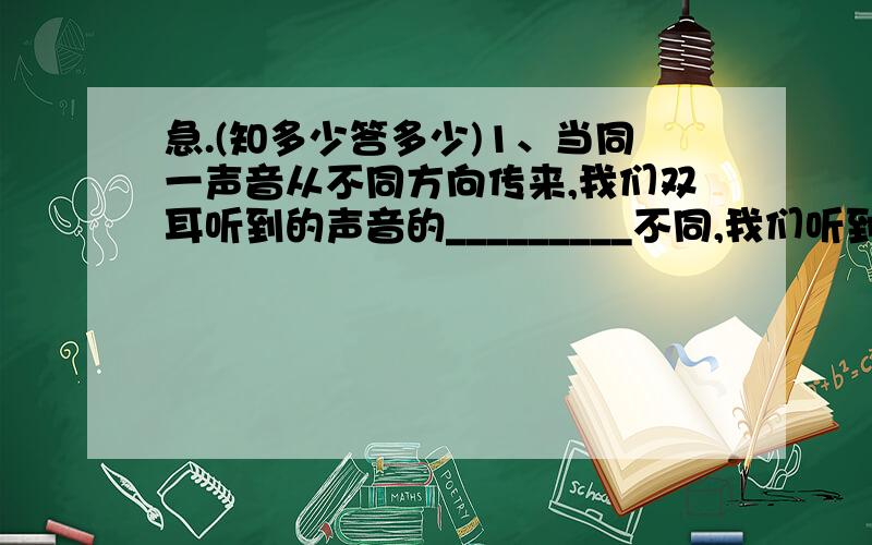 急.(知多少答多少)1、当同一声音从不同方向传来,我们双耳听到的声音的_________不同,我们听到的这种声音是由于人耳的___________.2、要想得到更好的立体效果,你认为怎么办才好?3、实验探究：