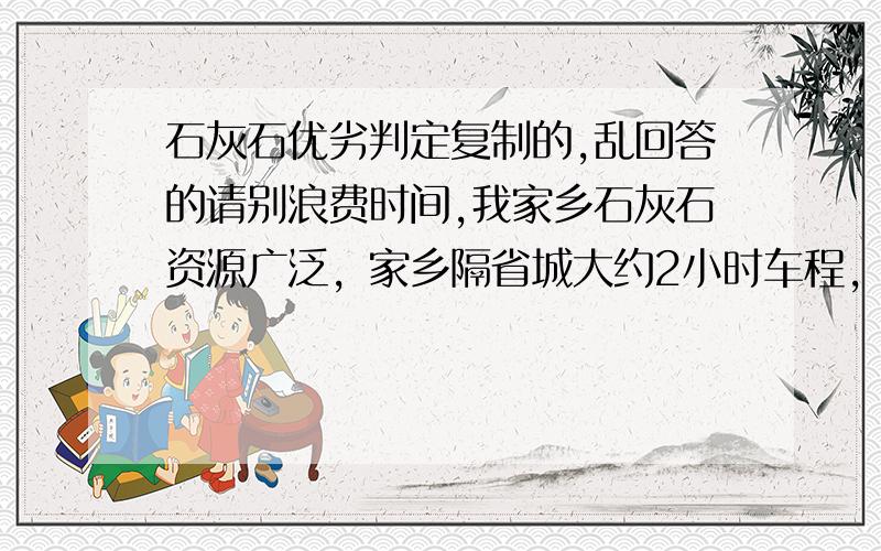 石灰石优劣判定复制的,乱回答的请别浪费时间,我家乡石灰石资源广泛，家乡隔省城大约2小时车程，省城有大量需求石灰石的。我想把家乡的石灰石卖他，以赚取差价。但本人对石灰石一点