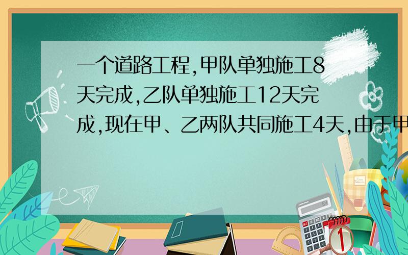 一个道路工程,甲队单独施工8天完成,乙队单独施工12天完成,现在甲、乙两队共同施工4天,由于甲另有任务,剩下的工程由乙队完成,问乙队还需几天才能完成?