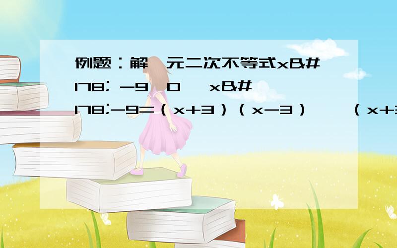 例题：解一元二次不等式x² -9＞0 ∵x²-9=（x+3）（x-3）,∴（x+3）（x-3）＞0,由于有理数法则“两号相乘,同号得正”有（1）（X+3）大于0 （ X-3）大于0 （2）（X+3)小于0 （X-3）小于0解得：