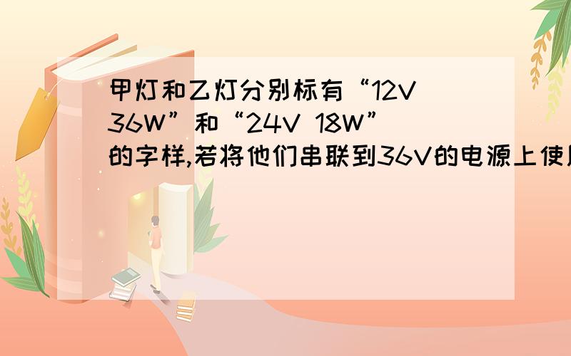 甲灯和乙灯分别标有“12V 36W”和“24V 18W”的字样,若将他们串联到36V的电源上使用,则A 甲灯乙灯均正常发光 B 甲灯乙灯的实际功率相同C 甲灯可能烧坏 D 乙灯可能被烧坏会的来啊,不懂别乱说.