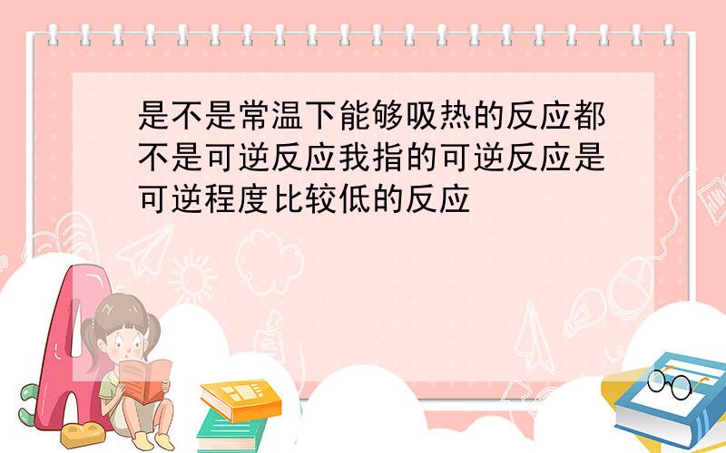 是不是常温下能够吸热的反应都不是可逆反应我指的可逆反应是可逆程度比较低的反应