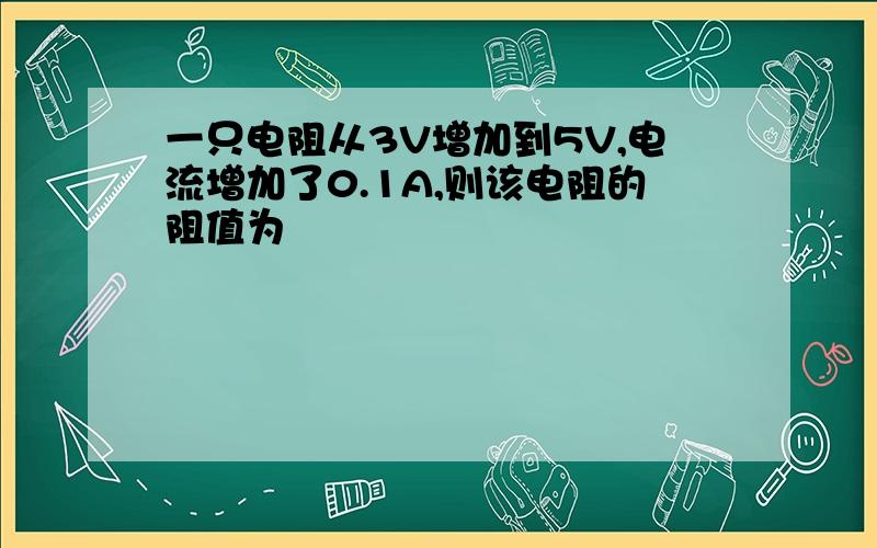 一只电阻从3V增加到5V,电流增加了0.1A,则该电阻的阻值为