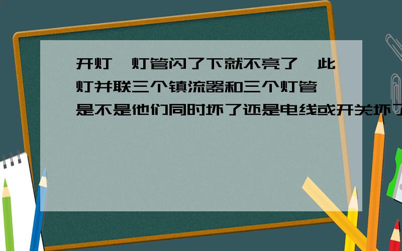 开灯,灯管闪了下就不亮了,此灯并联三个镇流器和三个灯管,是不是他们同时坏了还是电线或开关坏了啊三个镇流器同时坏了？