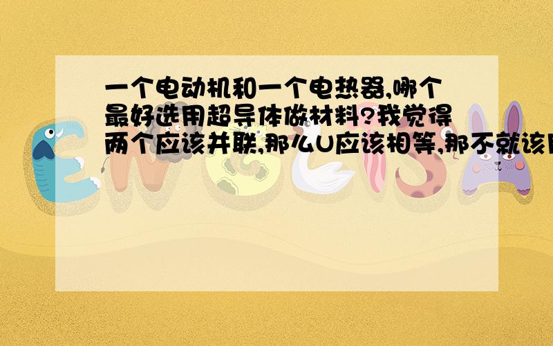 一个电动机和一个电热器,哪个最好选用超导体做材料?我觉得两个应该并联,那么U应该相等,那不就该用Q=U2\R*t的吗?那不就是R越小,Q越大,不是应该选电热器吗?可是老师说用Q=I2Rt,选电动机.还有