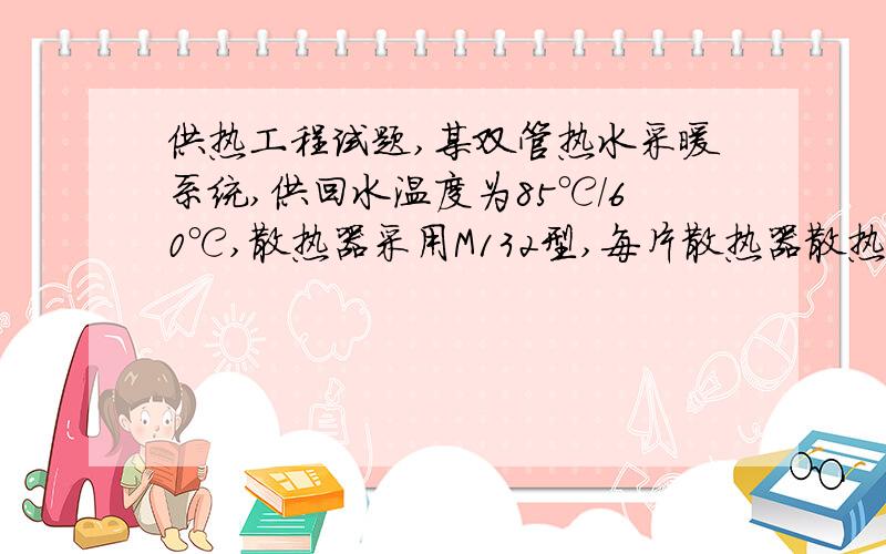 供热工程试题,某双管热水采暖系统,供回水温度为85℃/60℃,散热器采用M132型,每片散热器散热面积为0.24m2,室内计算温度为tn=18℃,散热器的传热系数为：K=2.237（tpj—tn）0.302W/m2.℃,某房间设计热