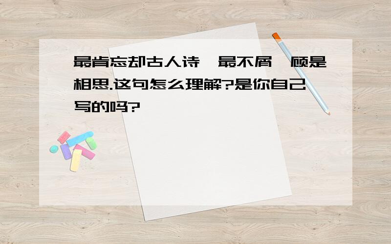 最肯忘却古人诗,最不屑一顾是相思.这句怎么理解?是你自己写的吗?