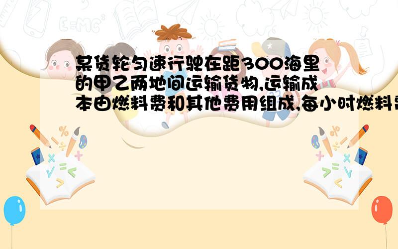 某货轮匀速行驶在距300海里的甲乙两地间运输货物,运输成本由燃料费和其他费用组成,每小时燃料费与航行速度的平方成正比（比例系数为0.5）,其他费用为每小时800元,该货轮的最大航行 速