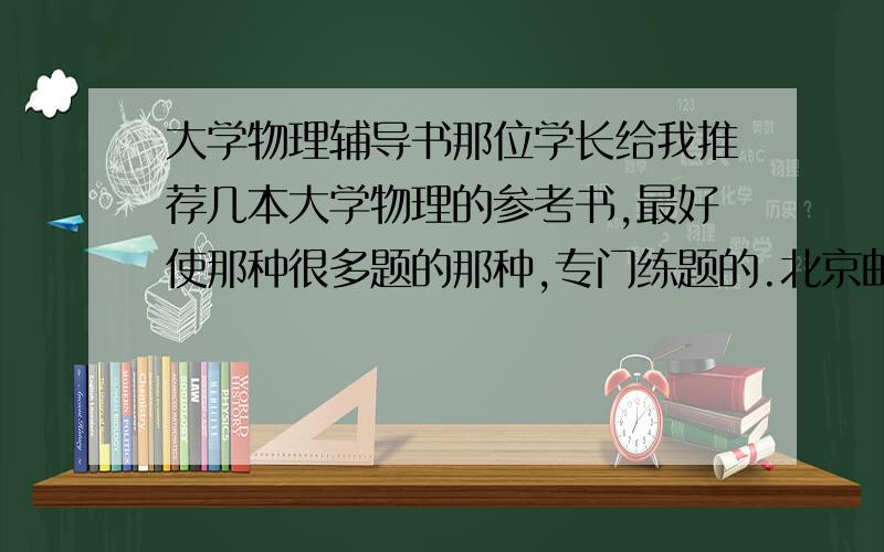 大学物理辅导书那位学长给我推荐几本大学物理的参考书,最好使那种很多题的那种,专门练题的.北京邮电大学出版社,目录是：第一章  质点运动学第二章  质点动力学第三章  刚体的定轴转动