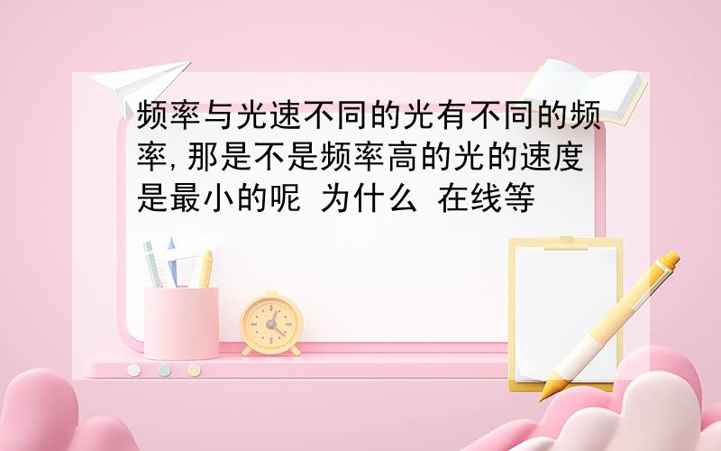 频率与光速不同的光有不同的频率,那是不是频率高的光的速度是最小的呢 为什么 在线等