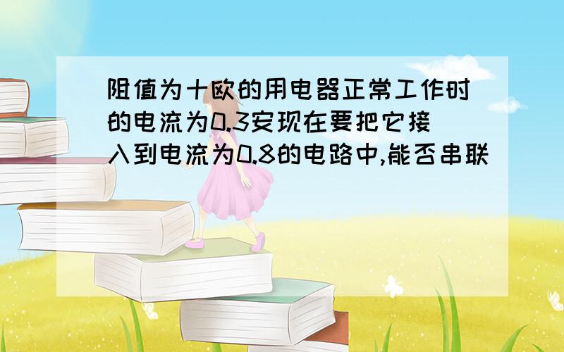 阻值为十欧的用电器正常工作时的电流为0.3安现在要把它接入到电流为0.8的电路中,能否串联