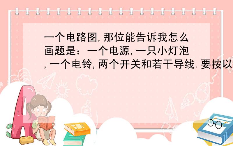 一个电路图,那位能告诉我怎么画题是：一个电源,一只小灯泡,一个电铃,两个开关和若干导线.要按以下要求连接成一个电路:当两个开关均闭合时,灯亮,电铃响;当只有一个开关闭合时,灯亮,电