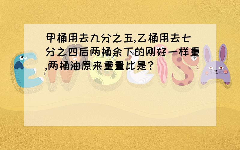 甲桶用去九分之五,乙桶用去七分之四后两桶余下的刚好一样重,两桶油原来重量比是?