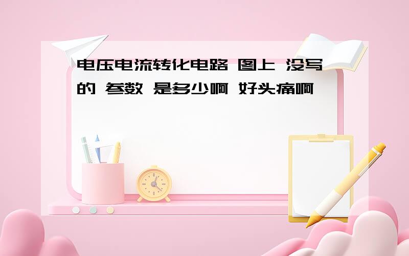 电压电流转化电路 图上 没写的 参数 是多少啊 好头痛啊