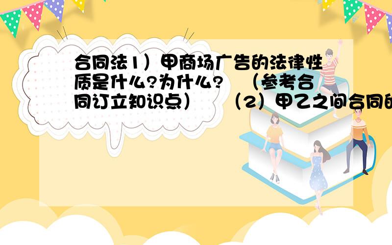 合同法1）甲商场广告的法律性质是什么?为什么?　（参考合同订立知识点） 　（2）甲乙之间合同的性质是什甲商场准备于10月1日开张.为了尽可能多地吸引客源,甲商场印制了大量的广告彩页