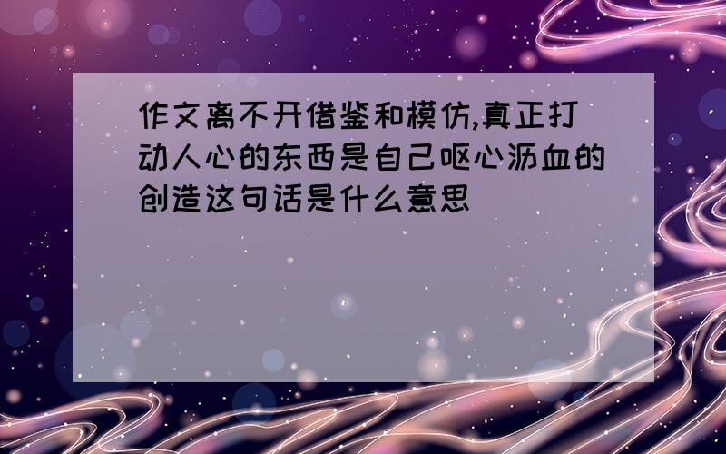 作文离不开借鉴和模仿,真正打动人心的东西是自己呕心沥血的创造这句话是什么意思