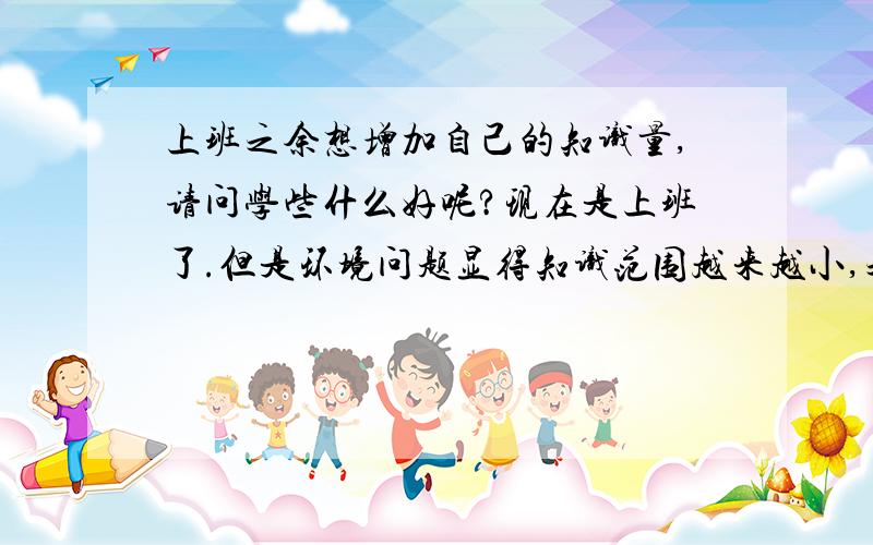 上班之余想增加自己的知识量,请问学些什么好呢?现在是上班了.但是环境问题显得知识范围越来越小,之前学过的知识很快遗忘了,文化方面的之乎者也也都快忘没了,.想问问是考些证书好,还