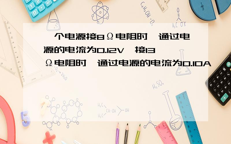 一个电源接8Ω电阻时,通过电源的电流为0.12V,接13Ω电阻时,通过电源的电流为0.10A