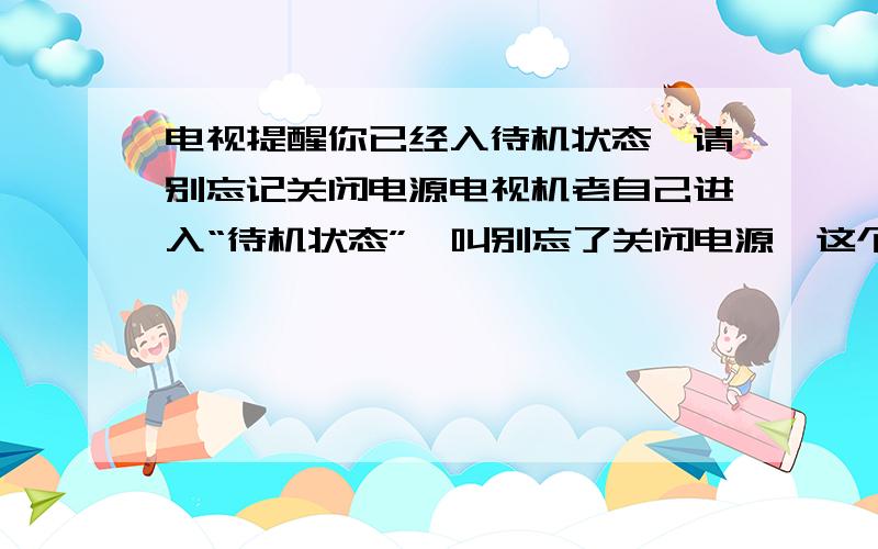 电视提醒你已经入待机状态,请别忘记关闭电源电视机老自己进入“待机状态”,叫别忘了关闭电源,这个问题怎么解决?过几秒出现一次.我们这边用的是数字电视,遥控是一样的.该怎么办