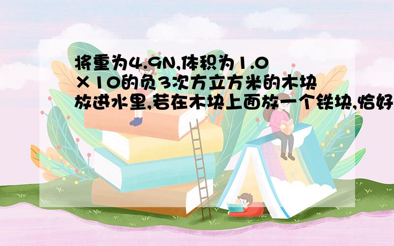 将重为4.9N,体积为1.0×10的负3次方立方米的木块放进水里,若在木块上面放一个铁块,恰好使木块完全没入水中,而铁块刚好在水外,求铁块的重力.若将铁块放入水中,液面是上升、下降还是不变.