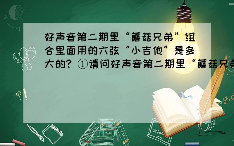 好声音第二期里“蘑菇兄弟”组合里面用的六弦“小吉他”是多大的? ①请问好声音第二期里“蘑菇兄弟”组合里面用的六弦“小吉他”是多大尺寸的?是不是和21寸的Ukulele差不多大小?②这个