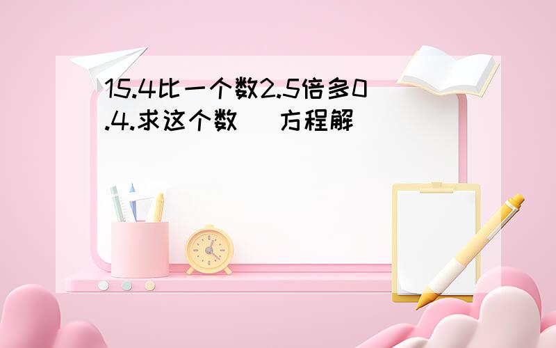 15.4比一个数2.5倍多0.4.求这个数 (方程解）