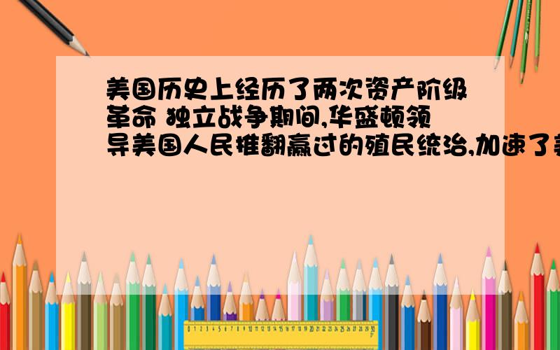 美国历史上经历了两次资产阶级革命 独立战争期间,华盛顿领导美国人民推翻赢过的殖民统治,加速了美国资本主义经济的发展；1861年南北战争爆发,同年,大量黑人奴隶参加联邦军,顽强抵抗南